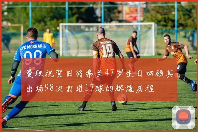 曼联祝贺旧将弗兰47岁生日回顾其出场98次打进17球的辉煌历程