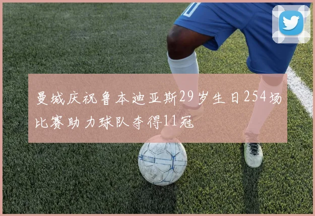 曼城庆祝鲁本迪亚斯29岁生日254场比赛助力球队夺得11冠