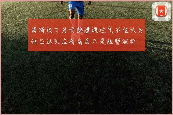 周琦谈丁彦雨航遭遇运气不佳认为他已达到应有高度只是短暂波折