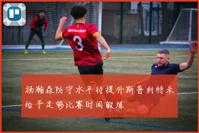 杨瀚森防守水平待提升斯普利特未给予足够比赛时间锻炼