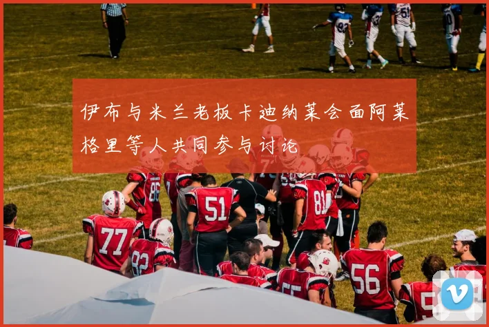 伊布与米兰老板卡迪纳莱会面阿莱格里等人共同参与讨论