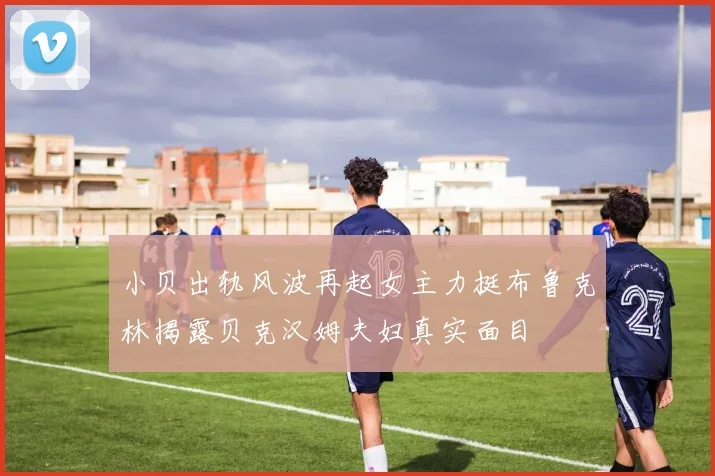 小贝出轨风波再起女主力挺布鲁克林揭露贝克汉姆夫妇真实面目
