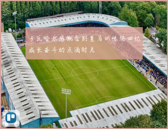 卡瓦哈尔感慨告别皇马训练场回忆成长奋斗的点滴时光
