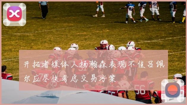 开拓者媒体人杨瀚森表现不佳吕佩尔应尽快考虑交易方案