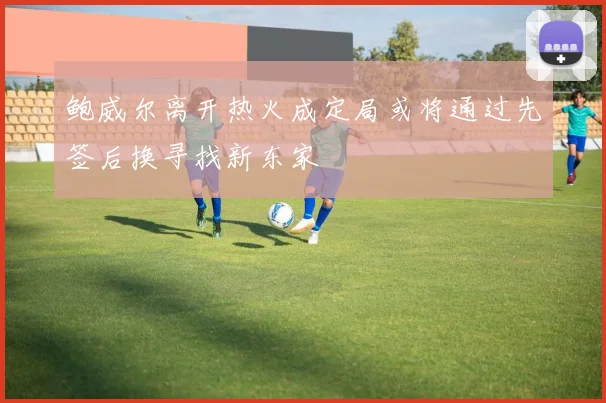 鲍威尔离开热火成定局或将通过先签后换寻找新东家