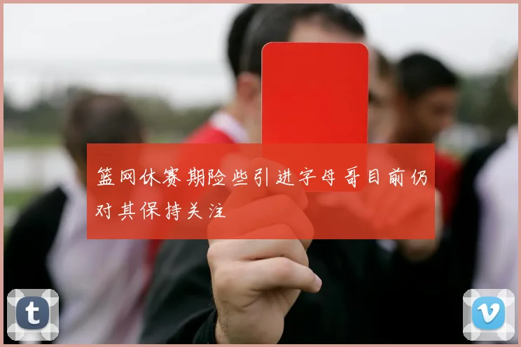 篮网休赛期险些引进字母哥目前仍对其保持关注