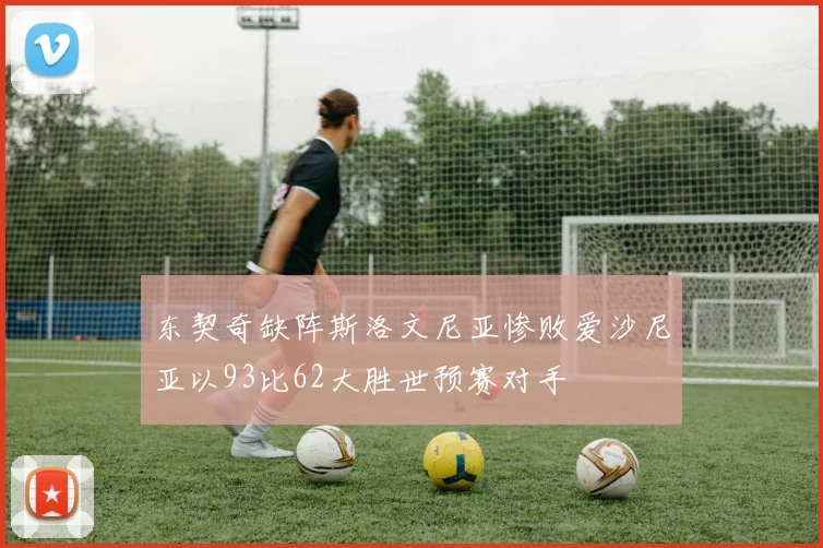 东契奇缺阵斯洛文尼亚惨败爱沙尼亚以93比62大胜世预赛对手
