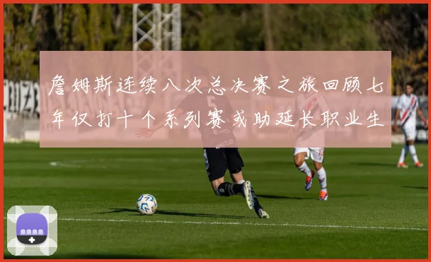 詹姆斯连续八次总决赛之旅回顾七年仅打十个系列赛或助延长职业生涯