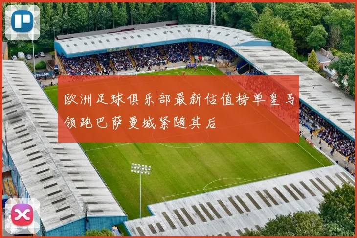 欧洲足球俱乐部最新估值榜单皇马领跑巴萨曼城紧随其后