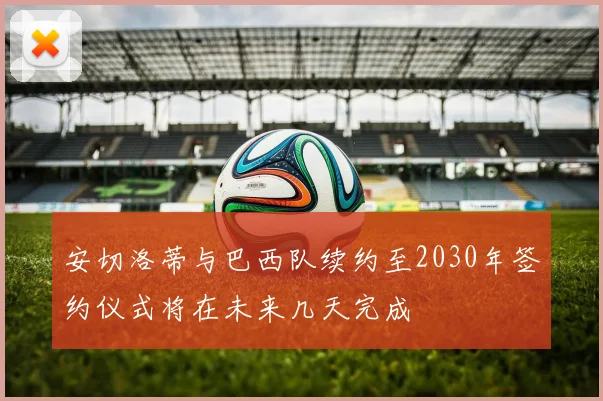 安切洛蒂与巴西队续约至2030年签约仪式将在未来几天完成