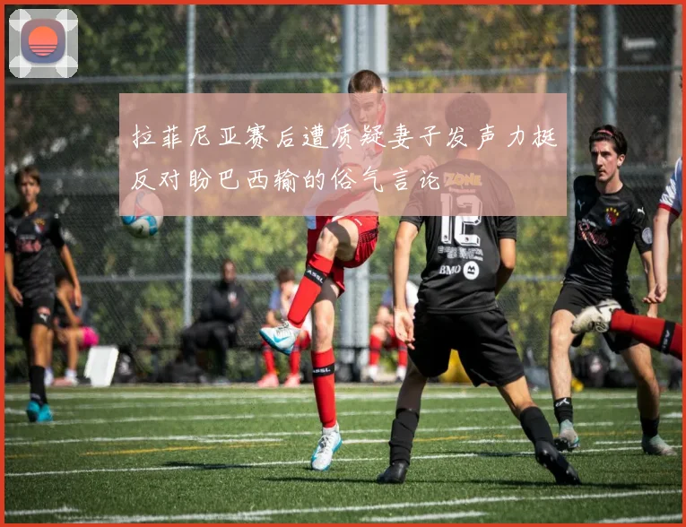 拉菲尼亚赛后遭质疑妻子发声力挺反对盼巴西输的俗气言论