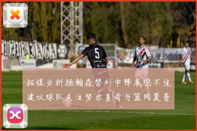 拓媒分析杨瀚森替补中锋表现不佳建议球队关注努尔基奇与篮网夏普