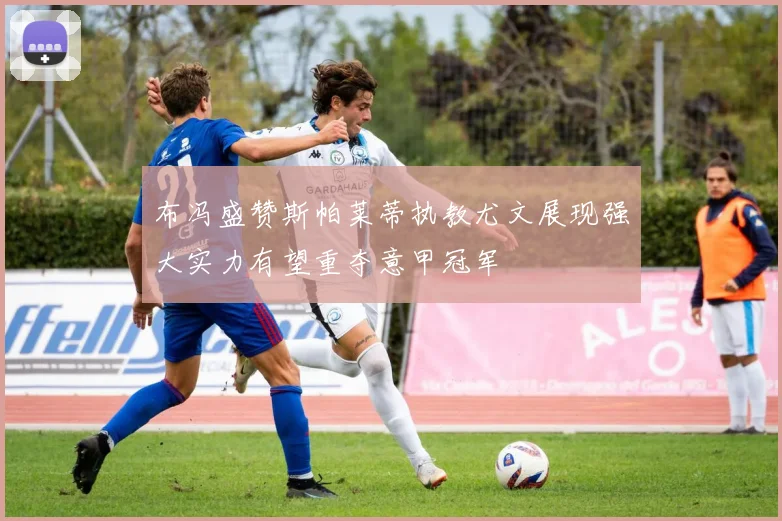 布冯盛赞斯帕莱蒂执教尤文展现强大实力有望重夺意甲冠军