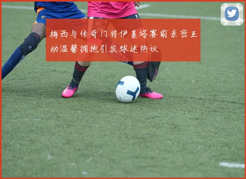 梅西与传奇门将伊基塔赛前亲密互动温馨拥抱引发球迷热议