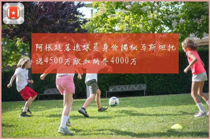 阿根廷落选球员身价揭秘马斯坦托诺4500万欧加纳乔4000万