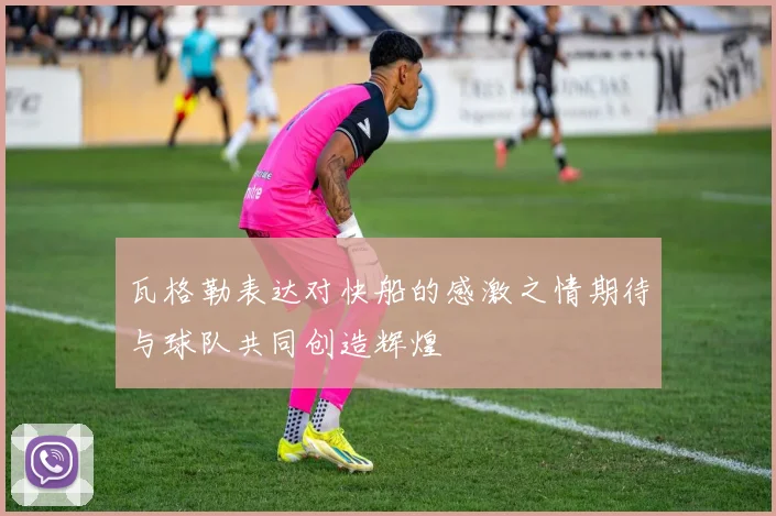 瓦格勒表达对快船的感激之情期待与球队共同创造辉煌