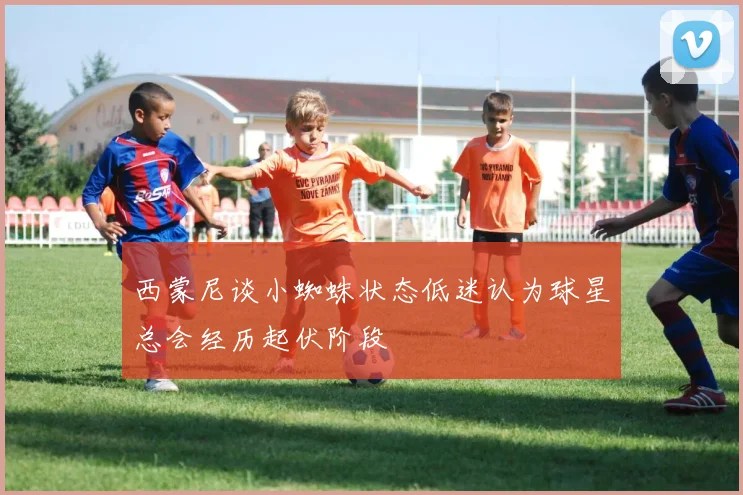 西蒙尼谈小蜘蛛状态低迷认为球星总会经历起伏阶段
