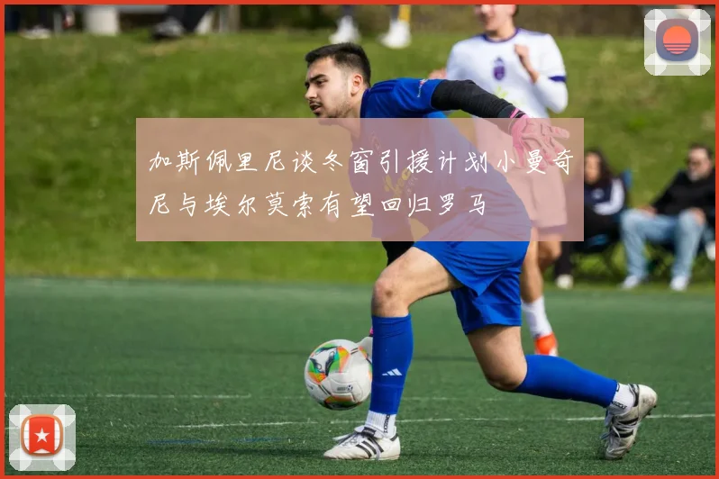 加斯佩里尼谈冬窗引援计划小曼奇尼与埃尔莫索有望回归罗马